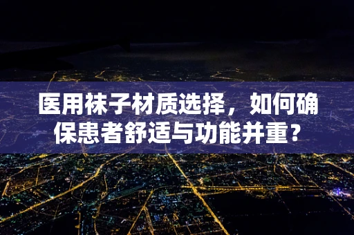 医用袜子材质选择，如何确保患者舒适与功能并重？
