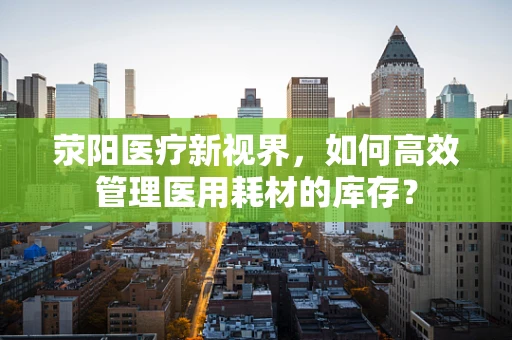 荥阳医疗新视界，如何高效管理医用耗材的库存？