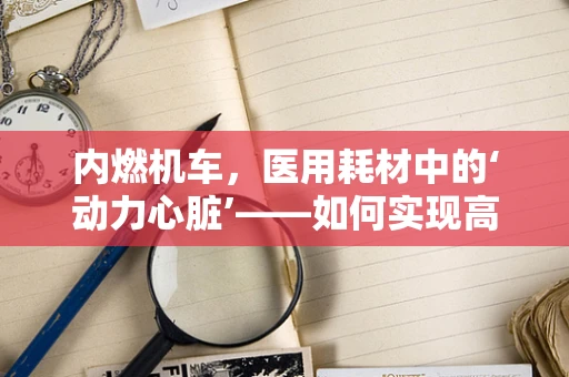 内燃机车，医用耗材中的‘动力心脏’——如何实现高效能、低耗能？