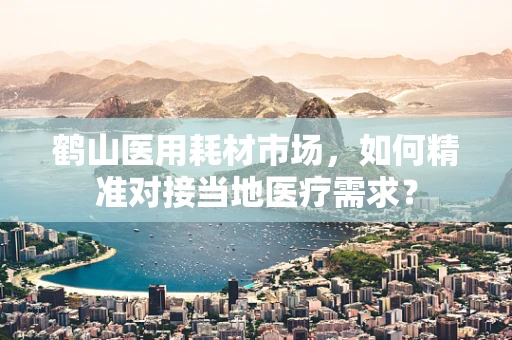 鹤山医用耗材市场，如何精准对接当地医疗需求？