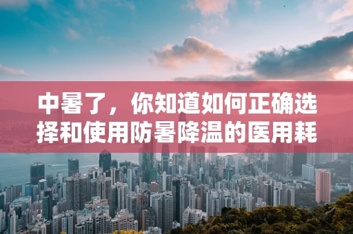 中暑了，你知道如何正确选择和使用防暑降温的医用耗材吗？
