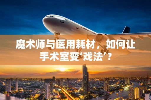 魔术师与医用耗材，如何让手术室变‘戏法’？