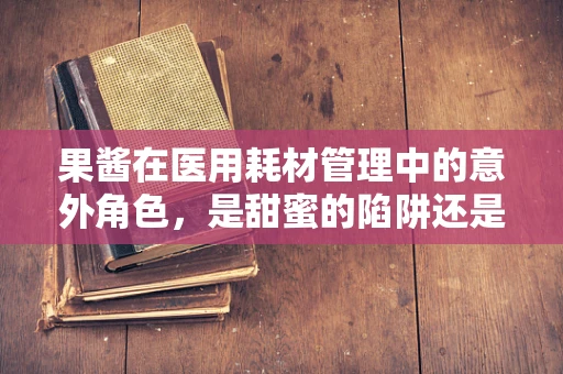 果酱在医用耗材管理中的意外角色，是甜蜜的陷阱还是创新的契机？