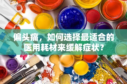 偏头痛，如何选择最适合的医用耗材来缓解症状？