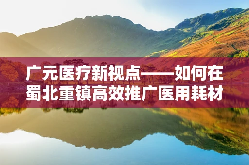 广元医疗新视点——如何在蜀北重镇高效推广医用耗材？