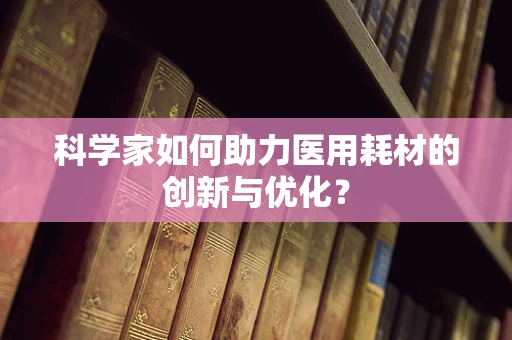 科学家如何助力医用耗材的创新与优化？