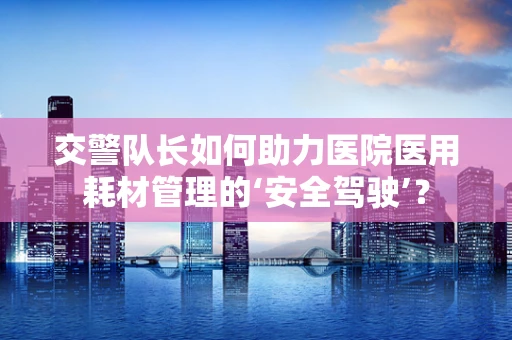 交警队长如何助力医院医用耗材管理的‘安全驾驶’？
