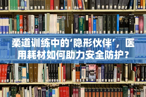 柔道训练中的‘隐形伙伴’，医用耗材如何助力安全防护？