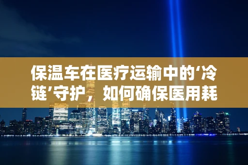 保温车在医疗运输中的‘冷链’守护，如何确保医用耗材的安全送达？