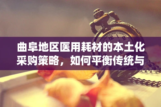 曲阜地区医用耗材的本土化采购策略，如何平衡传统与现代医疗需求？
