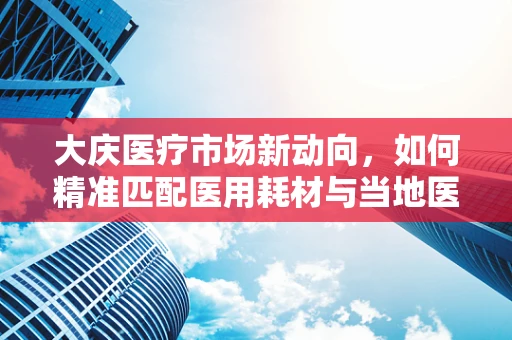 大庆医疗市场新动向，如何精准匹配医用耗材与当地医疗需求？