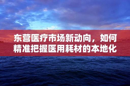 东营医疗市场新动向，如何精准把握医用耗材的本地化需求？