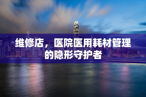 维修店，医院医用耗材管理的隐形守护者