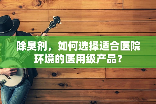 除臭剂，如何选择适合医院环境的医用级产品？