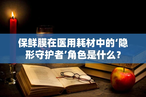 保鲜膜在医用耗材中的‘隐形守护者’角色是什么？