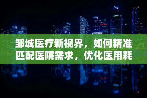 邹城医疗新视界，如何精准匹配医院需求，优化医用耗材供应链？