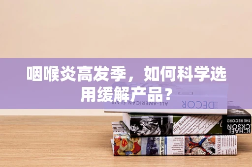 咽喉炎高发季，如何科学选用缓解产品？