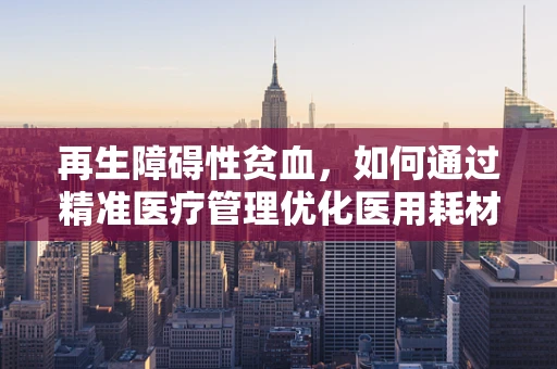 再生障碍性贫血，如何通过精准医疗管理优化医用耗材使用？