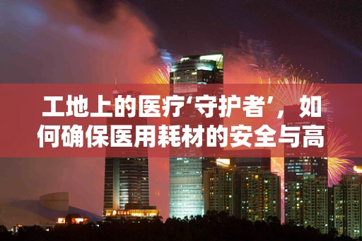 工地上的医疗‘守护者’，如何确保医用耗材的安全与高效？