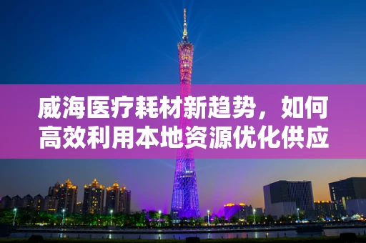 威海医疗耗材新趋势，如何高效利用本地资源优化供应链？