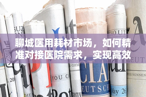 聊城医用耗材市场，如何精准对接医院需求，实现高效供应？