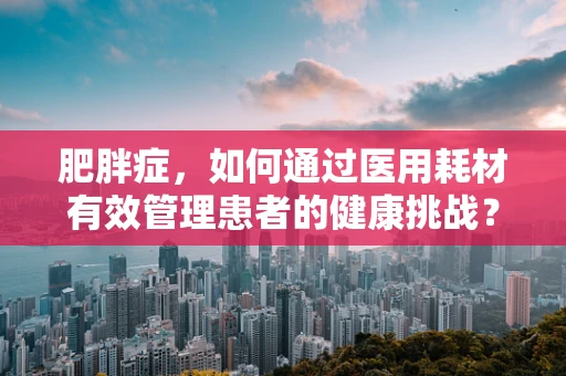 肥胖症，如何通过医用耗材有效管理患者的健康挑战？