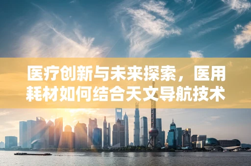 医疗创新与未来探索，医用耗材如何结合天文导航技术提升手术精度？