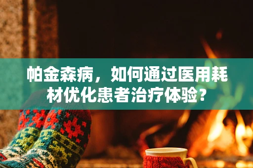 帕金森病，如何通过医用耗材优化患者治疗体验？