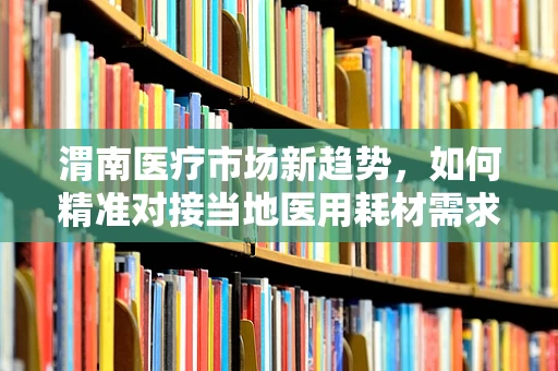渭南医疗市场新趋势，如何精准对接当地医用耗材需求？