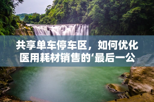 共享单车停车区，如何优化医用耗材销售的‘最后一公里’？