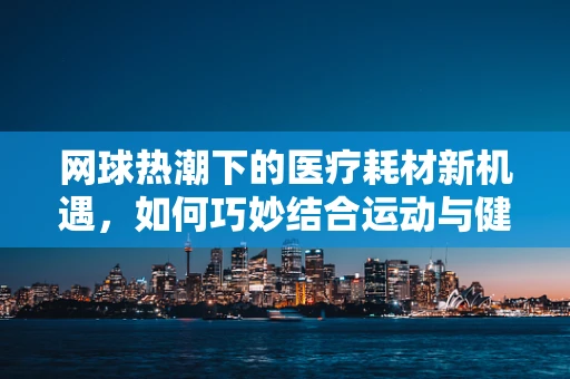 网球热潮下的医疗耗材新机遇，如何巧妙结合运动与健康管理？