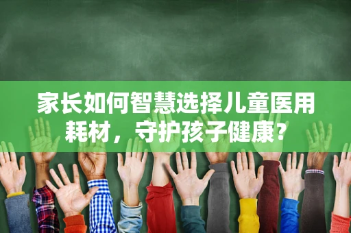 家长如何智慧选择儿童医用耗材，守护孩子健康？