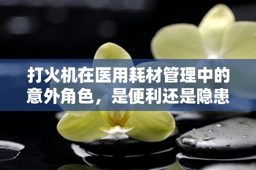打火机在医用耗材管理中的意外角色，是便利还是隐患？
