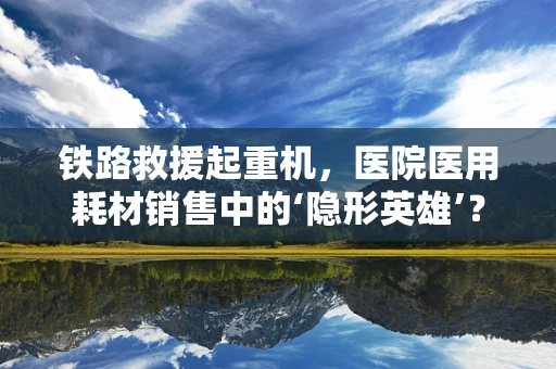 铁路救援起重机，医院医用耗材销售中的‘隐形英雄’？