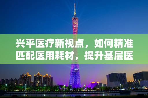 兴平医疗新视点，如何精准匹配医用耗材，提升基层医院效能？