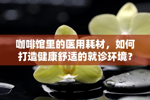 咖啡馆里的医用耗材，如何打造健康舒适的就诊环境？