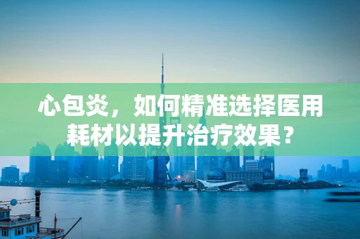 心包炎，如何精准选择医用耗材以提升治疗效果？