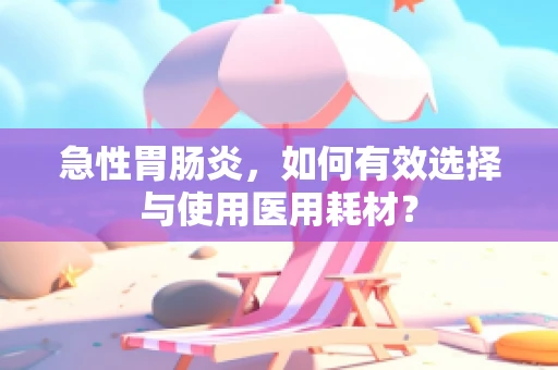 急性胃肠炎，如何有效选择与使用医用耗材？