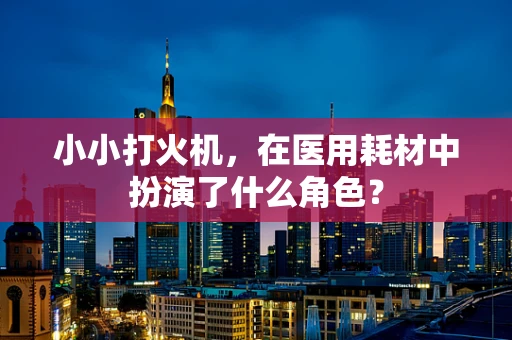 小小打火机，在医用耗材中扮演了什么角色？