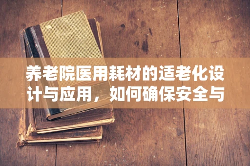 养老院医用耗材的适老化设计与应用，如何确保安全与便利？