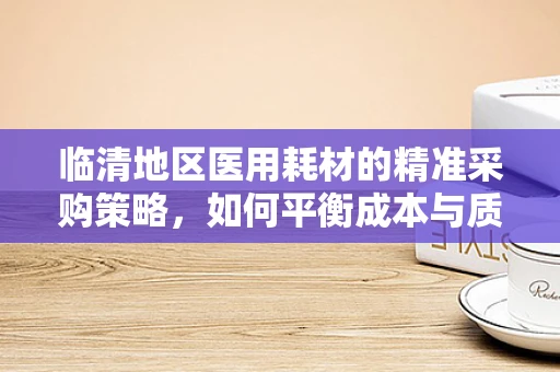 临清地区医用耗材的精准采购策略，如何平衡成本与质量？