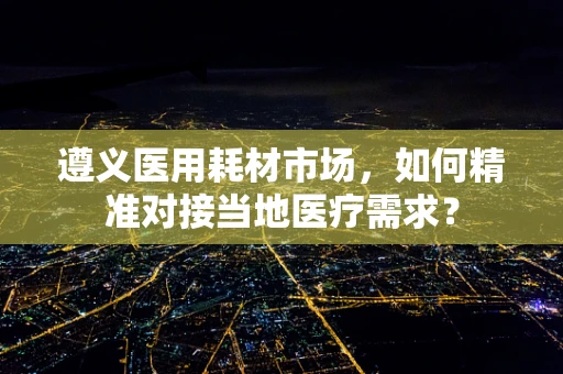 遵义医用耗材市场，如何精准对接当地医疗需求？