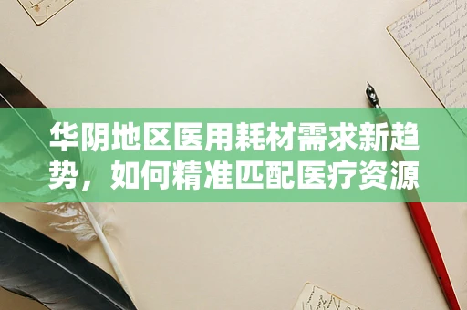 华阴地区医用耗材需求新趋势，如何精准匹配医疗资源？