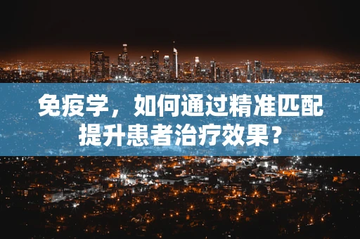 免疫学，如何通过精准匹配提升患者治疗效果？