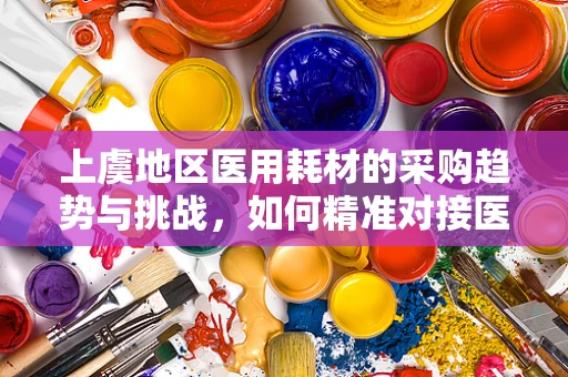 上虞地区医用耗材的采购趋势与挑战，如何精准对接医院需求？
