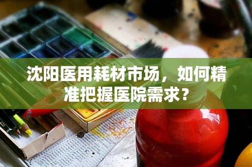 沈阳医用耗材市场，如何精准把握医院需求？