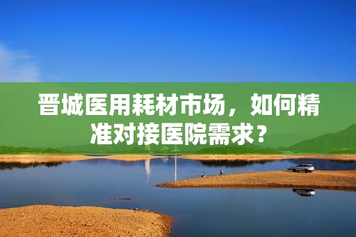 晋城医用耗材市场，如何精准对接医院需求？