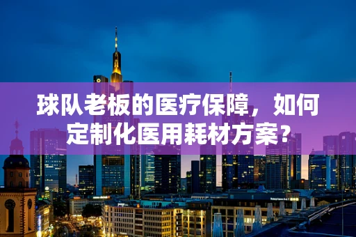 球队老板的医疗保障，如何定制化医用耗材方案？
