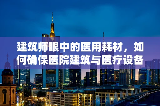 建筑师眼中的医用耗材，如何确保医院建筑与医疗设备的完美融合？