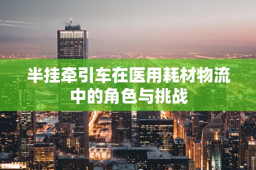 半挂牵引车在医用耗材物流中的角色与挑战